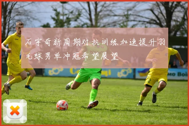 石宇奇新周期对抗训练加速提升羽毛球男单冲冠希望展望