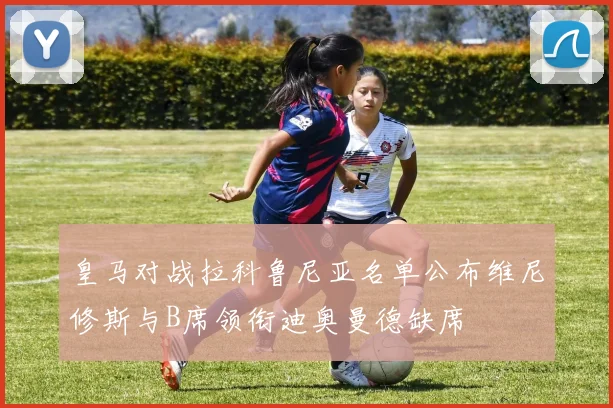 皇马对战拉科鲁尼亚名单公布维尼修斯与B席领衔迪奥曼德缺席